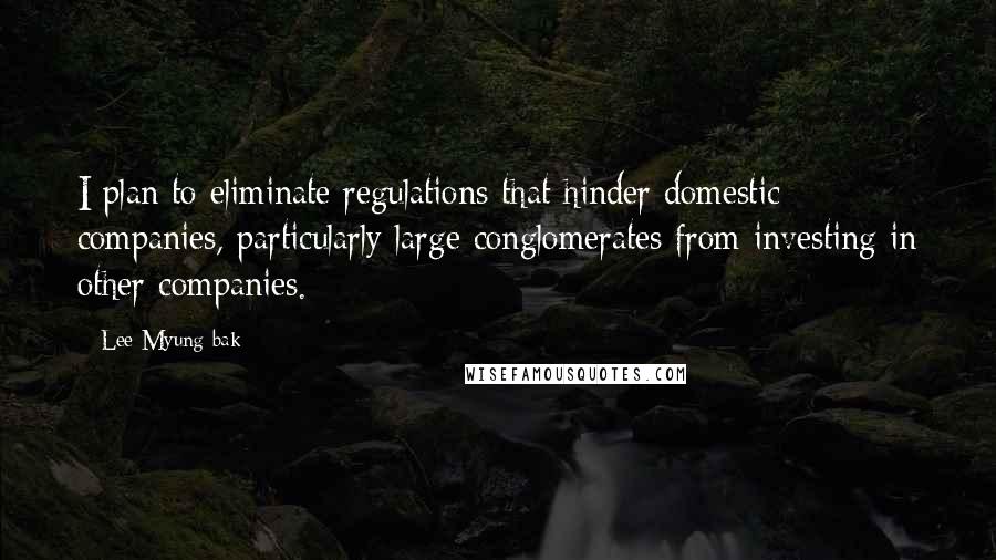 Lee Myung-bak Quotes: I plan to eliminate regulations that hinder domestic companies, particularly large conglomerates from investing in other companies.