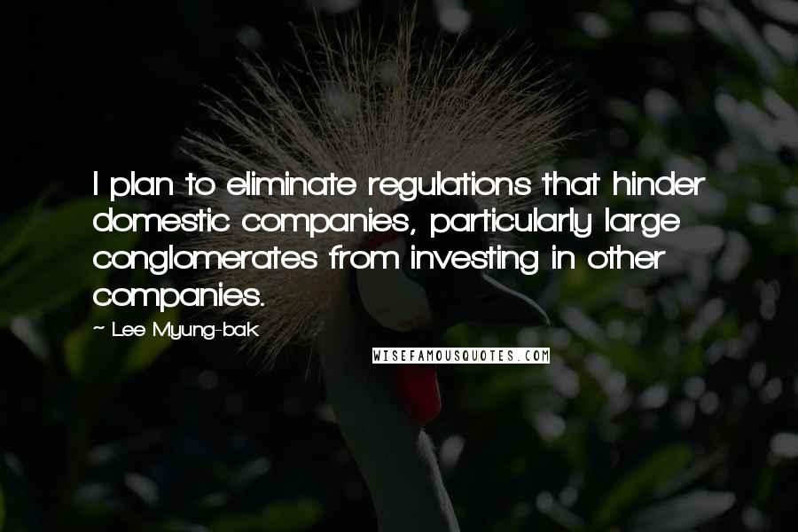 Lee Myung-bak Quotes: I plan to eliminate regulations that hinder domestic companies, particularly large conglomerates from investing in other companies.