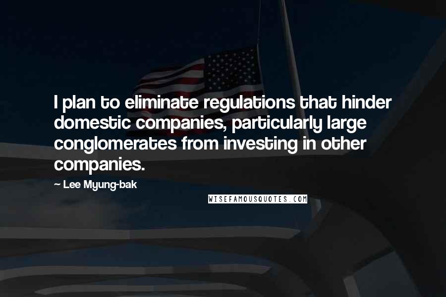 Lee Myung-bak Quotes: I plan to eliminate regulations that hinder domestic companies, particularly large conglomerates from investing in other companies.