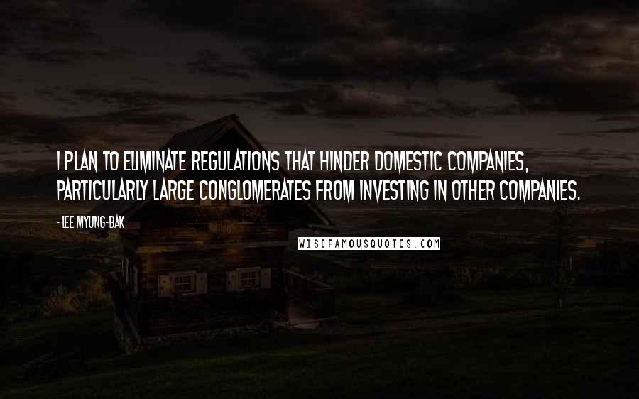Lee Myung-bak Quotes: I plan to eliminate regulations that hinder domestic companies, particularly large conglomerates from investing in other companies.