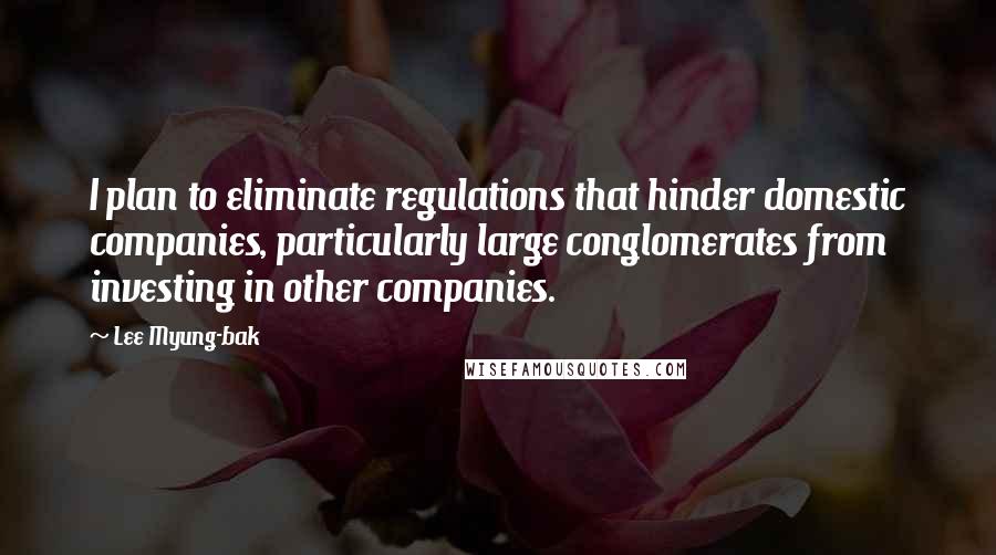 Lee Myung-bak Quotes: I plan to eliminate regulations that hinder domestic companies, particularly large conglomerates from investing in other companies.