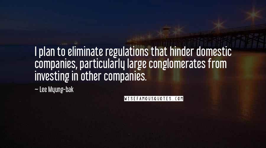 Lee Myung-bak Quotes: I plan to eliminate regulations that hinder domestic companies, particularly large conglomerates from investing in other companies.