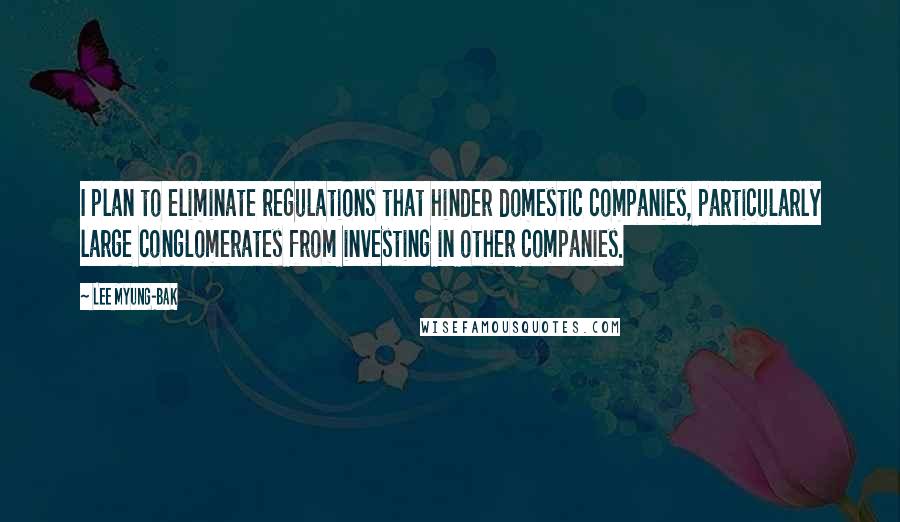 Lee Myung-bak Quotes: I plan to eliminate regulations that hinder domestic companies, particularly large conglomerates from investing in other companies.