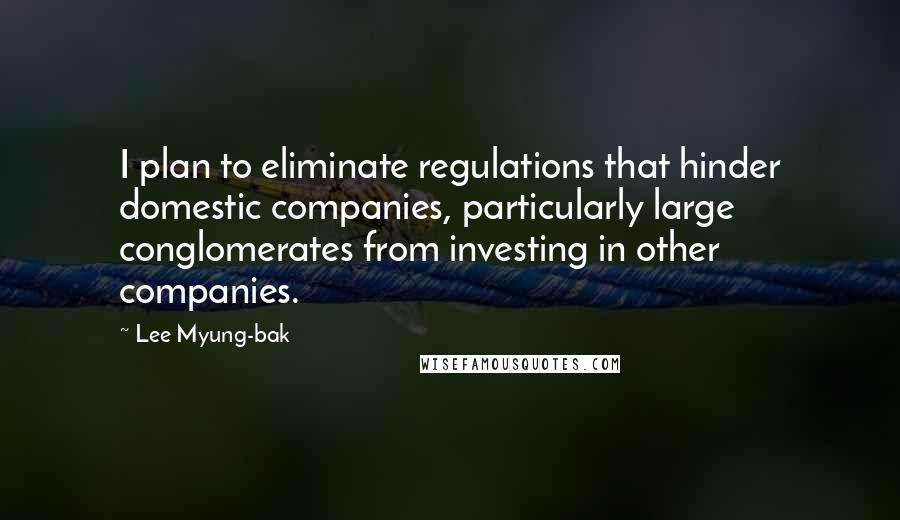 Lee Myung-bak Quotes: I plan to eliminate regulations that hinder domestic companies, particularly large conglomerates from investing in other companies.
