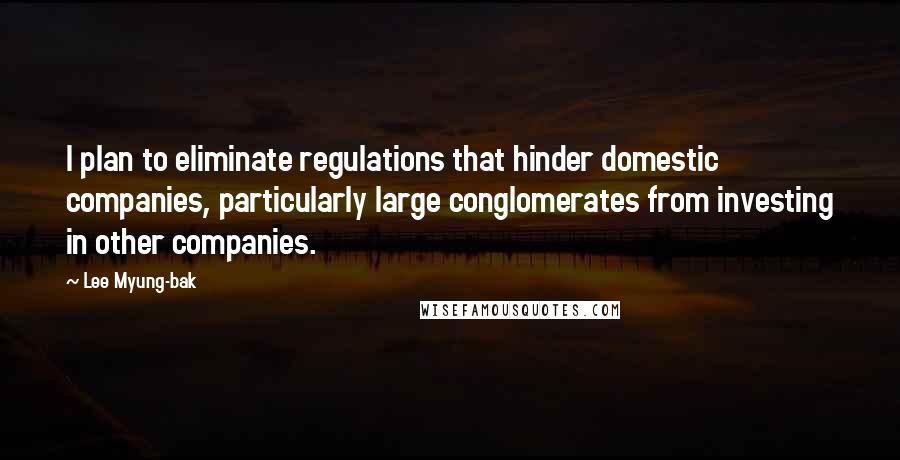Lee Myung-bak Quotes: I plan to eliminate regulations that hinder domestic companies, particularly large conglomerates from investing in other companies.
