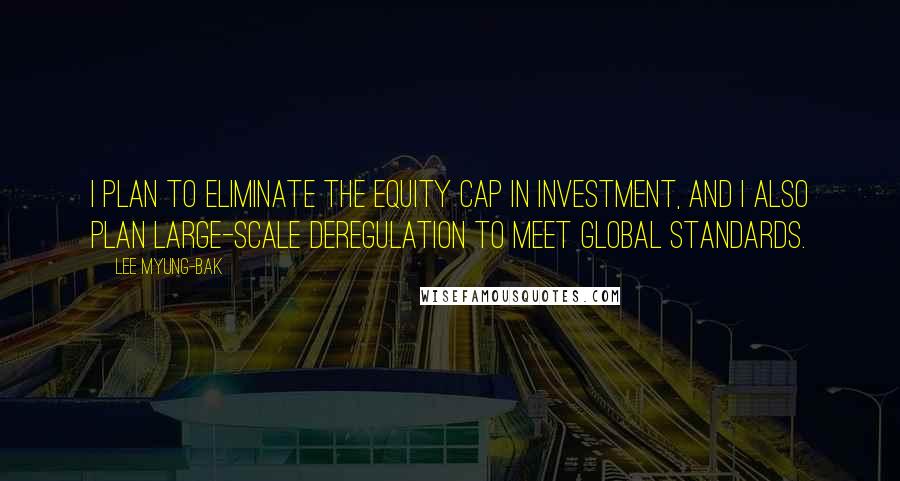 Lee Myung-bak Quotes: I plan to eliminate the equity cap in investment, and I also plan large-scale deregulation to meet global standards.