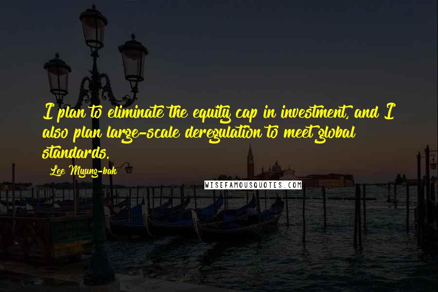 Lee Myung-bak Quotes: I plan to eliminate the equity cap in investment, and I also plan large-scale deregulation to meet global standards.