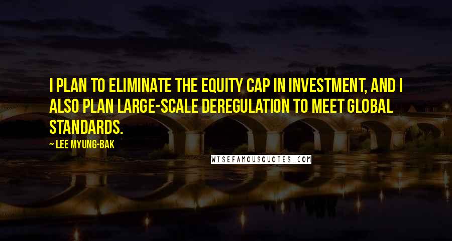 Lee Myung-bak Quotes: I plan to eliminate the equity cap in investment, and I also plan large-scale deregulation to meet global standards.