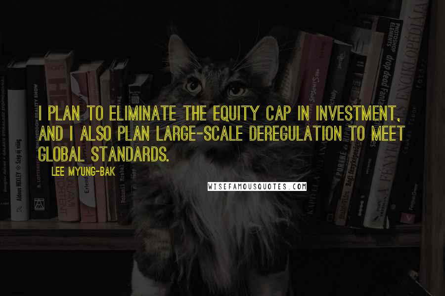 Lee Myung-bak Quotes: I plan to eliminate the equity cap in investment, and I also plan large-scale deregulation to meet global standards.