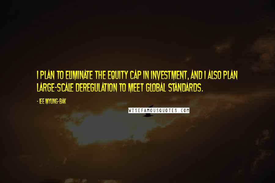 Lee Myung-bak Quotes: I plan to eliminate the equity cap in investment, and I also plan large-scale deregulation to meet global standards.