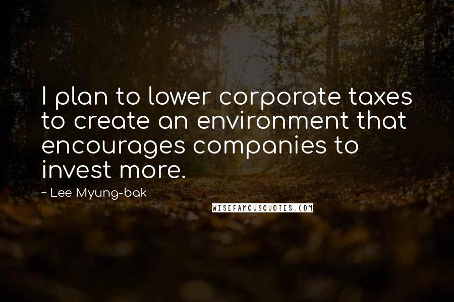 Lee Myung-bak Quotes: I plan to lower corporate taxes to create an environment that encourages companies to invest more.