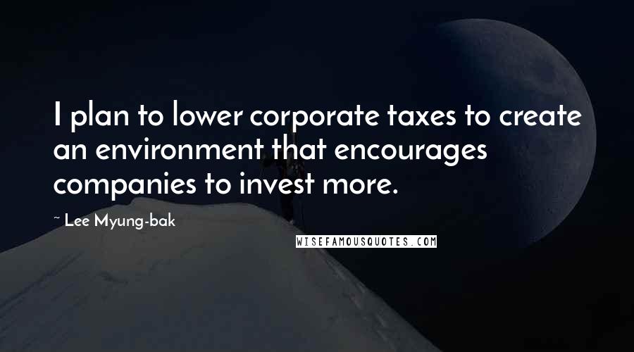 Lee Myung-bak Quotes: I plan to lower corporate taxes to create an environment that encourages companies to invest more.