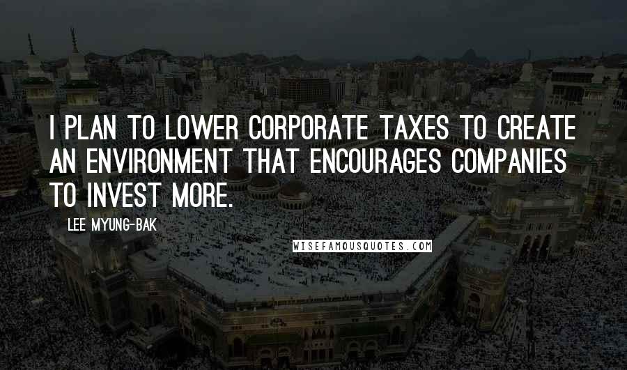 Lee Myung-bak Quotes: I plan to lower corporate taxes to create an environment that encourages companies to invest more.