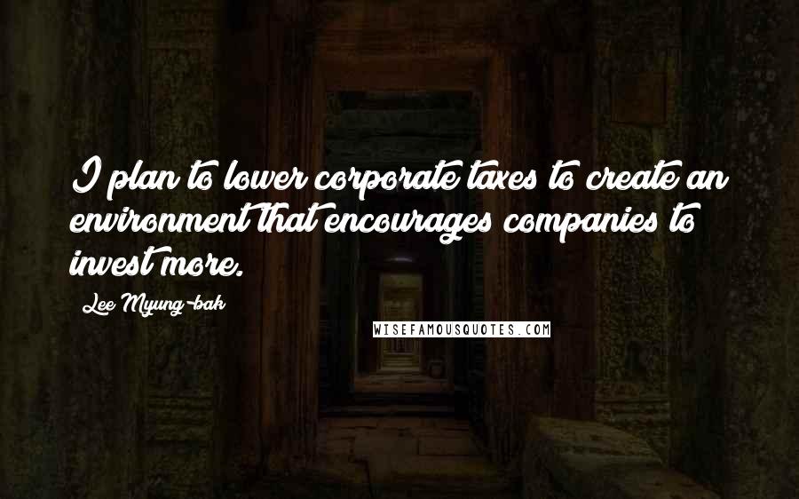 Lee Myung-bak Quotes: I plan to lower corporate taxes to create an environment that encourages companies to invest more.