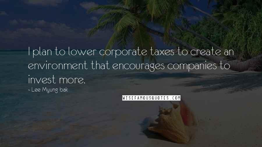 Lee Myung-bak Quotes: I plan to lower corporate taxes to create an environment that encourages companies to invest more.