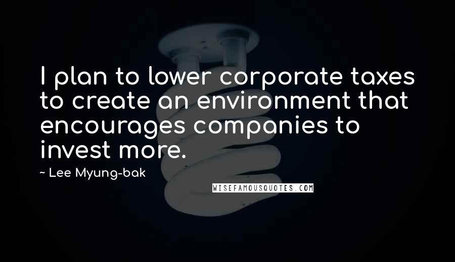 Lee Myung-bak Quotes: I plan to lower corporate taxes to create an environment that encourages companies to invest more.