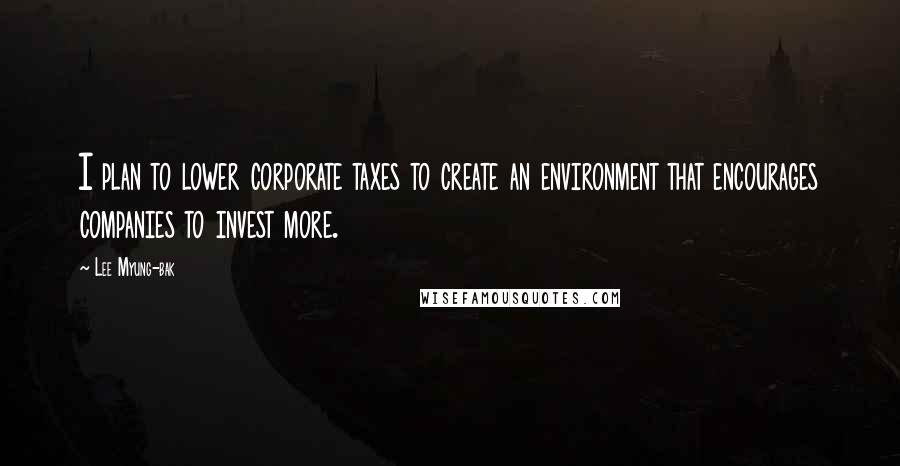 Lee Myung-bak Quotes: I plan to lower corporate taxes to create an environment that encourages companies to invest more.