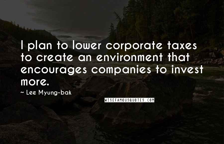 Lee Myung-bak Quotes: I plan to lower corporate taxes to create an environment that encourages companies to invest more.