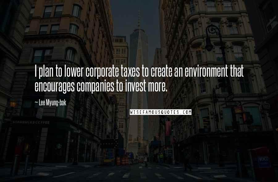 Lee Myung-bak Quotes: I plan to lower corporate taxes to create an environment that encourages companies to invest more.