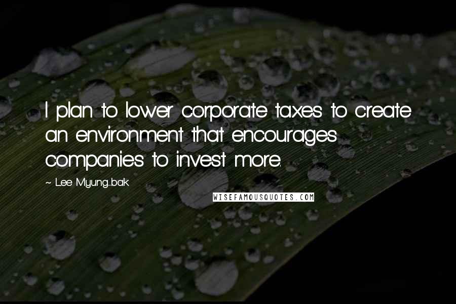 Lee Myung-bak Quotes: I plan to lower corporate taxes to create an environment that encourages companies to invest more.