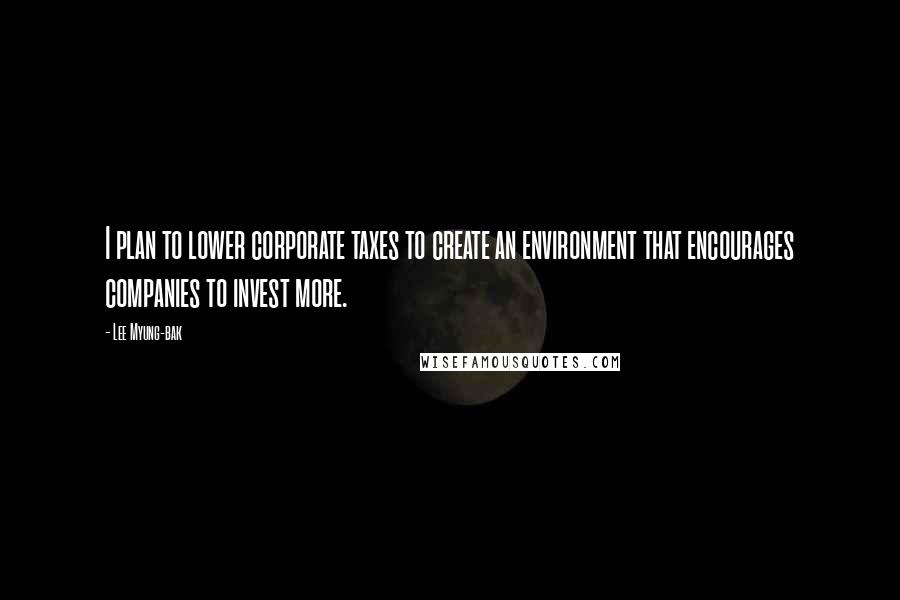 Lee Myung-bak Quotes: I plan to lower corporate taxes to create an environment that encourages companies to invest more.