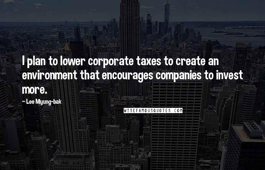 Lee Myung-bak Quotes: I plan to lower corporate taxes to create an environment that encourages companies to invest more.