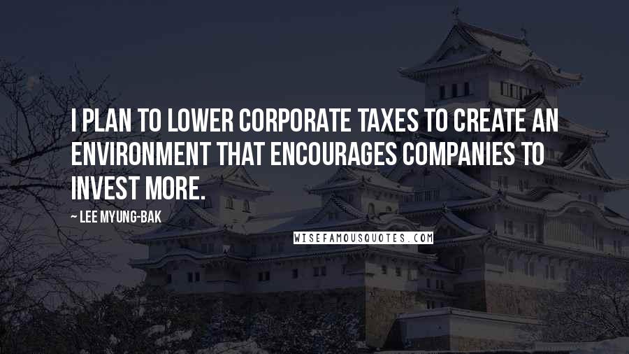 Lee Myung-bak Quotes: I plan to lower corporate taxes to create an environment that encourages companies to invest more.