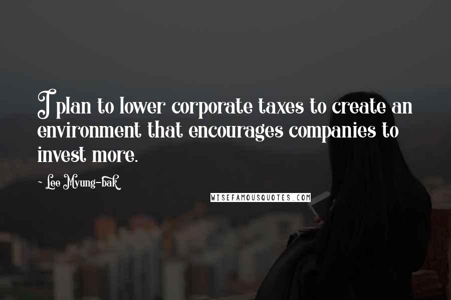 Lee Myung-bak Quotes: I plan to lower corporate taxes to create an environment that encourages companies to invest more.