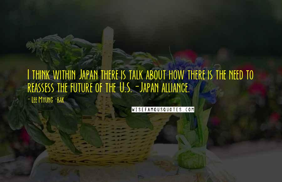 Lee Myung-bak Quotes: I think within Japan there is talk about how there is the need to reassess the future of the U.S.-Japan alliance.