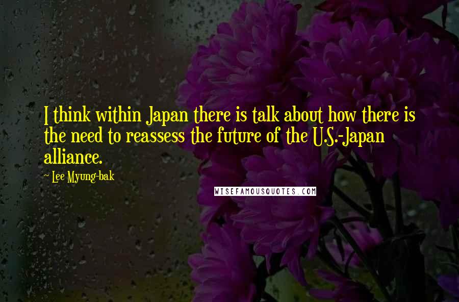 Lee Myung-bak Quotes: I think within Japan there is talk about how there is the need to reassess the future of the U.S.-Japan alliance.
