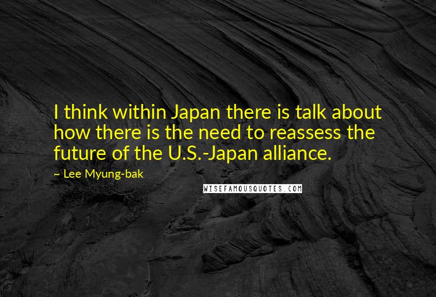 Lee Myung-bak Quotes: I think within Japan there is talk about how there is the need to reassess the future of the U.S.-Japan alliance.