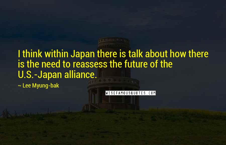 Lee Myung-bak Quotes: I think within Japan there is talk about how there is the need to reassess the future of the U.S.-Japan alliance.