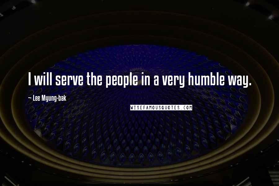 Lee Myung-bak Quotes: I will serve the people in a very humble way.