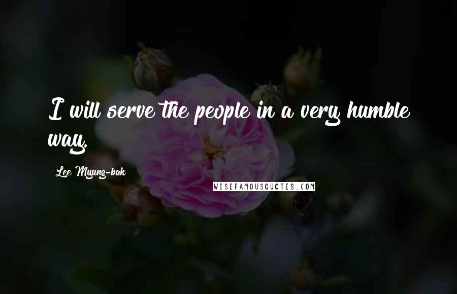 Lee Myung-bak Quotes: I will serve the people in a very humble way.