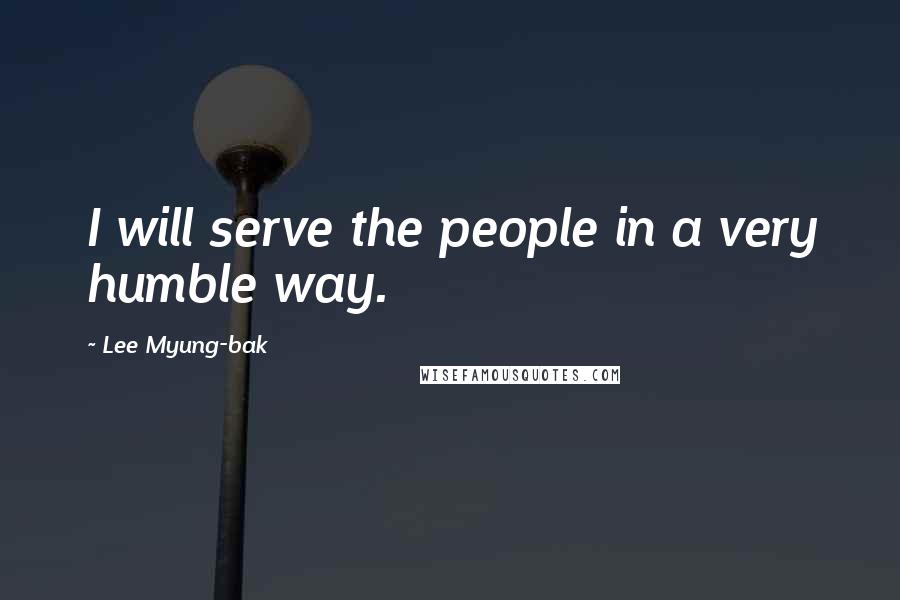 Lee Myung-bak Quotes: I will serve the people in a very humble way.