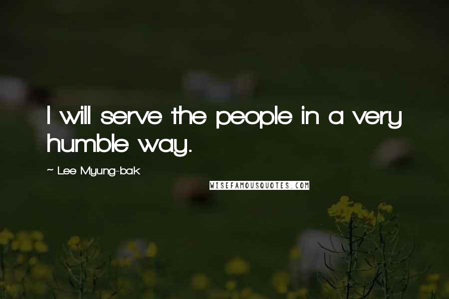 Lee Myung-bak Quotes: I will serve the people in a very humble way.