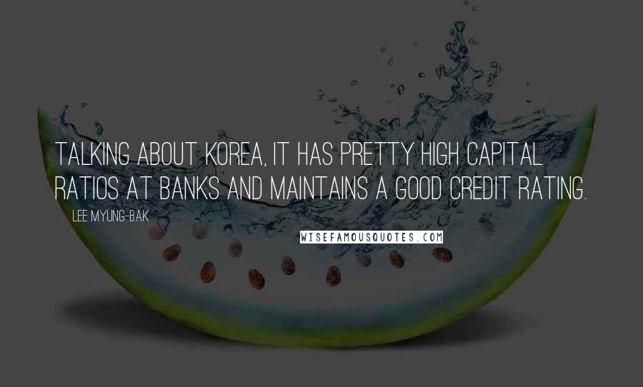 Lee Myung-bak Quotes: Talking about Korea, it has pretty high capital ratios at banks and maintains a good credit rating.