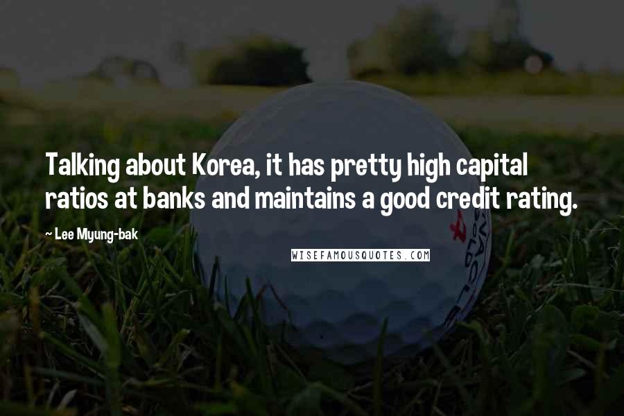 Lee Myung-bak Quotes: Talking about Korea, it has pretty high capital ratios at banks and maintains a good credit rating.