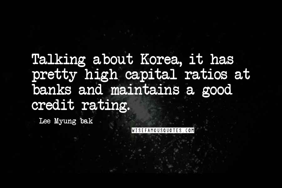 Lee Myung-bak Quotes: Talking about Korea, it has pretty high capital ratios at banks and maintains a good credit rating.