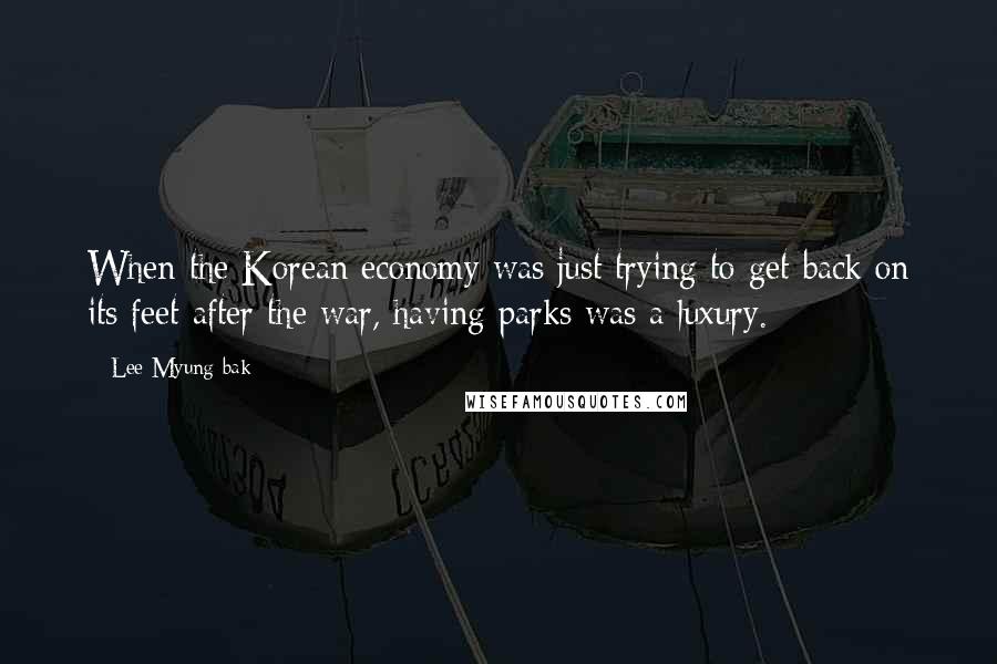 Lee Myung-bak Quotes: When the Korean economy was just trying to get back on its feet after the war, having parks was a luxury.