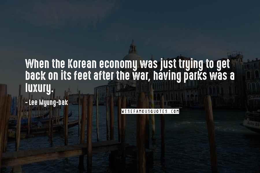 Lee Myung-bak Quotes: When the Korean economy was just trying to get back on its feet after the war, having parks was a luxury.