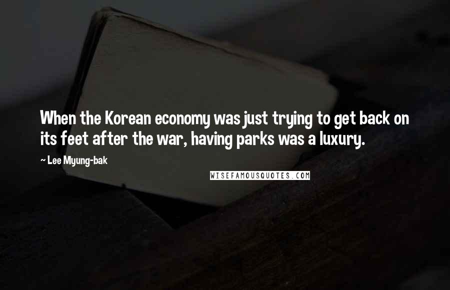 Lee Myung-bak Quotes: When the Korean economy was just trying to get back on its feet after the war, having parks was a luxury.