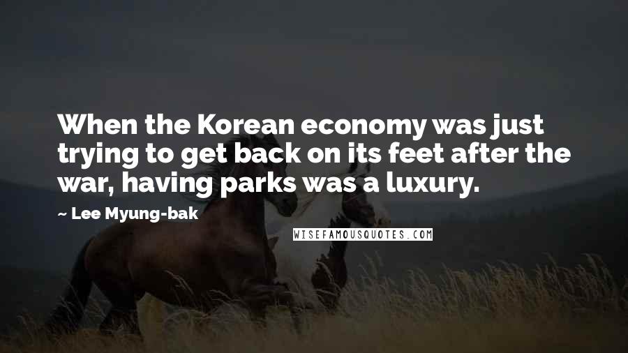 Lee Myung-bak Quotes: When the Korean economy was just trying to get back on its feet after the war, having parks was a luxury.
