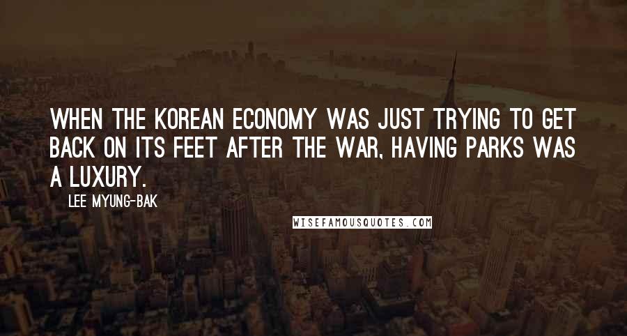 Lee Myung-bak Quotes: When the Korean economy was just trying to get back on its feet after the war, having parks was a luxury.