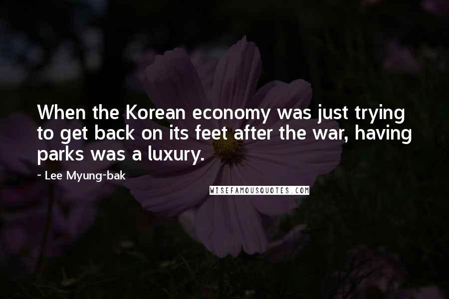 Lee Myung-bak Quotes: When the Korean economy was just trying to get back on its feet after the war, having parks was a luxury.