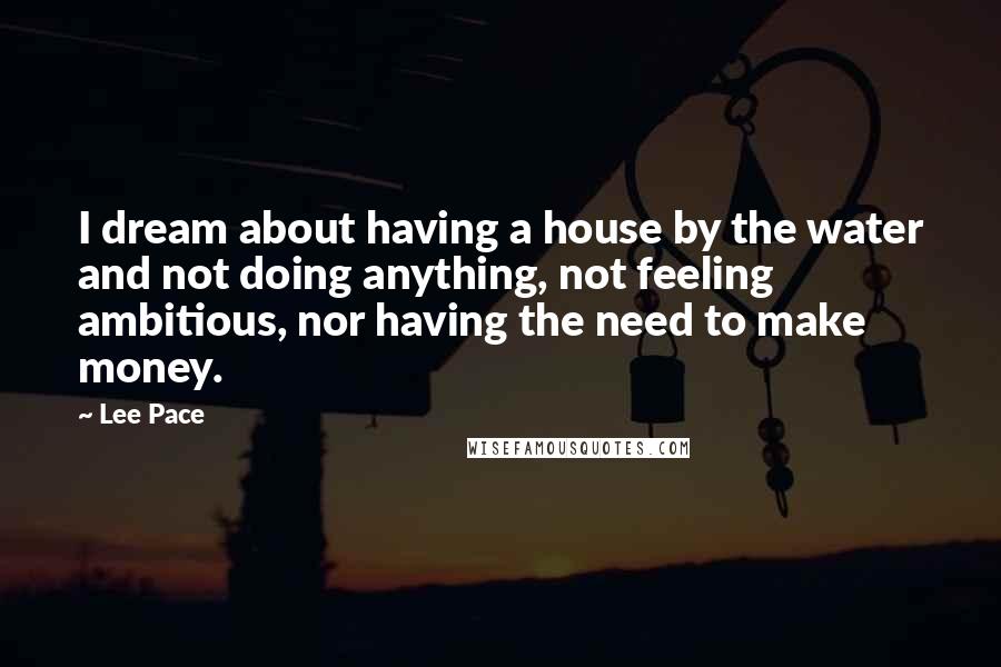 Lee Pace Quotes: I dream about having a house by the water and not doing anything, not feeling ambitious, nor having the need to make money.