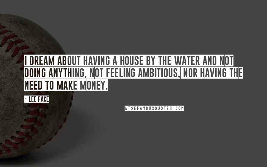 Lee Pace Quotes: I dream about having a house by the water and not doing anything, not feeling ambitious, nor having the need to make money.