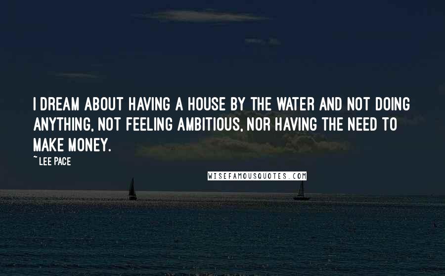 Lee Pace Quotes: I dream about having a house by the water and not doing anything, not feeling ambitious, nor having the need to make money.