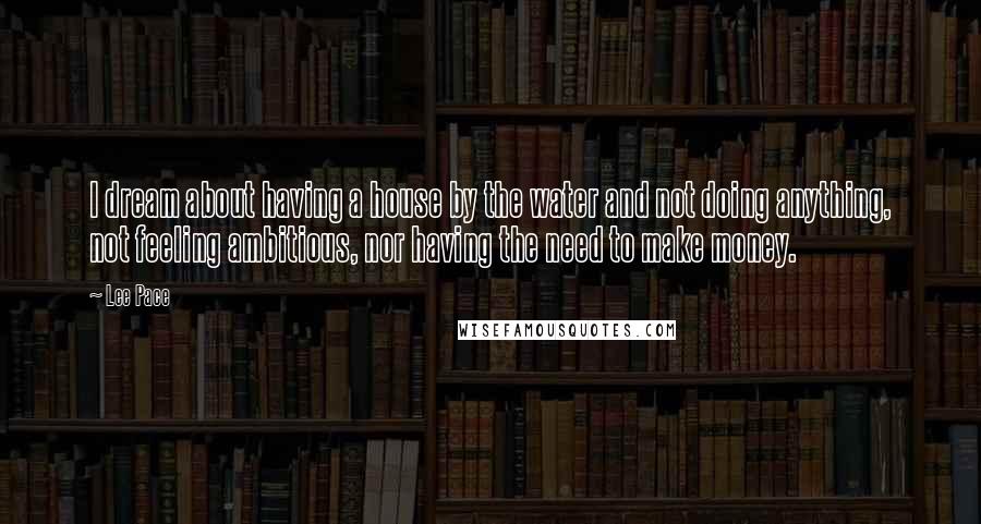 Lee Pace Quotes: I dream about having a house by the water and not doing anything, not feeling ambitious, nor having the need to make money.