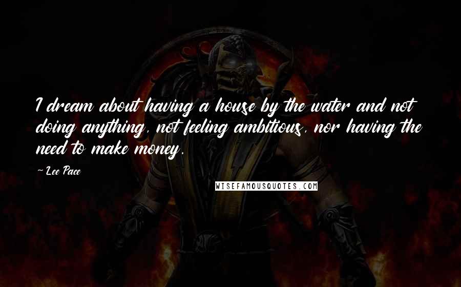 Lee Pace Quotes: I dream about having a house by the water and not doing anything, not feeling ambitious, nor having the need to make money.